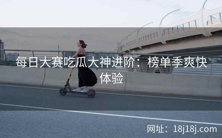 每日大赛吃瓜大神进阶：榜单季爽快体验
