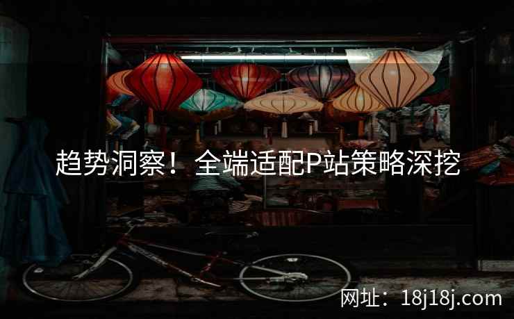 趋势洞察！全端适配P站策略深挖