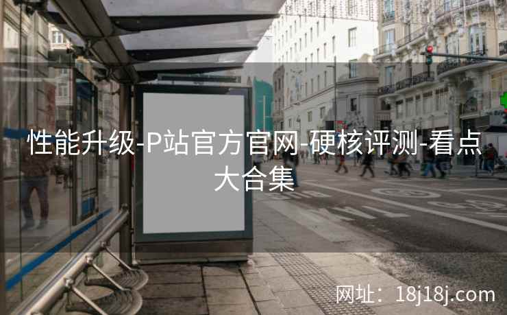 性能升级-P站官方官网-硬核评测-看点大合集