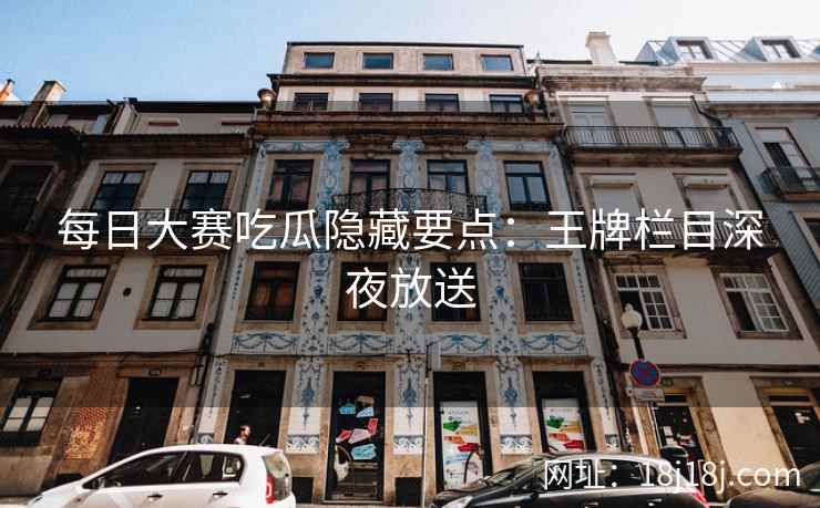 每日大赛吃瓜隐藏要点：王牌栏目深夜放送
