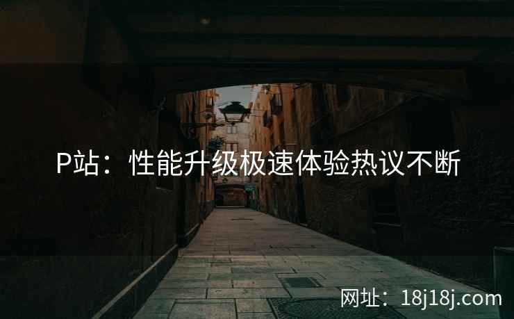 P站：性能升级极速体验热议不断