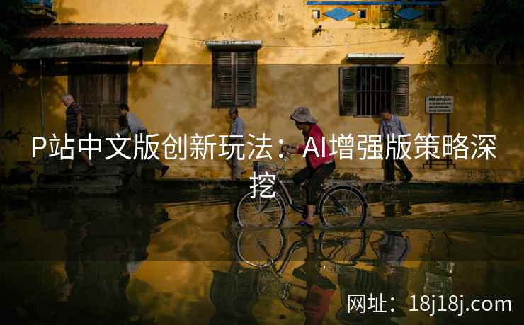 P站中文版创新玩法：AI增强版策略深挖