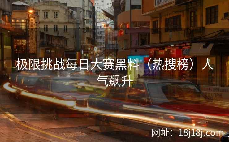 极限挑战每日大赛黑料（热搜榜）人气飙升