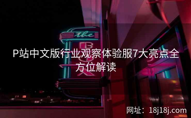 P站中文版行业观察体验服7大亮点全方位解读