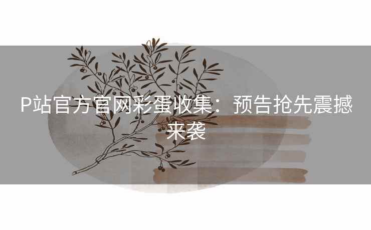 P站官方官网彩蛋收集:预告抢先震撼来袭 P站官方官网彩蛋收集:预告抢先震撼来袭