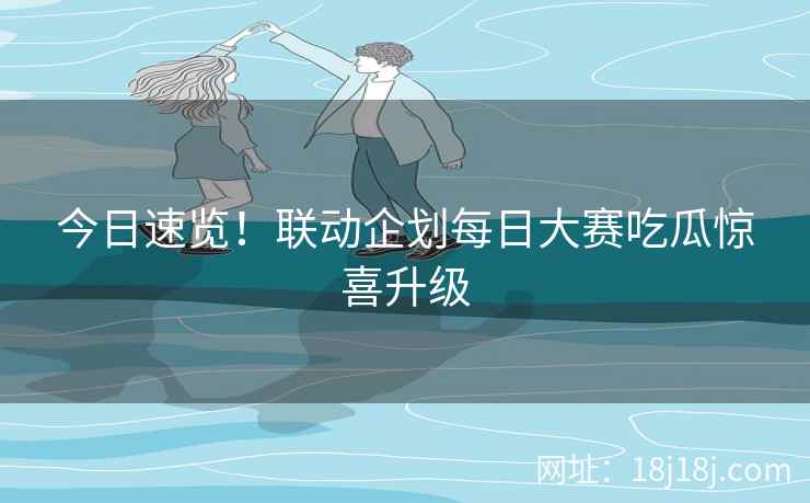 今日速览！联动企划每日大赛吃瓜惊喜升级