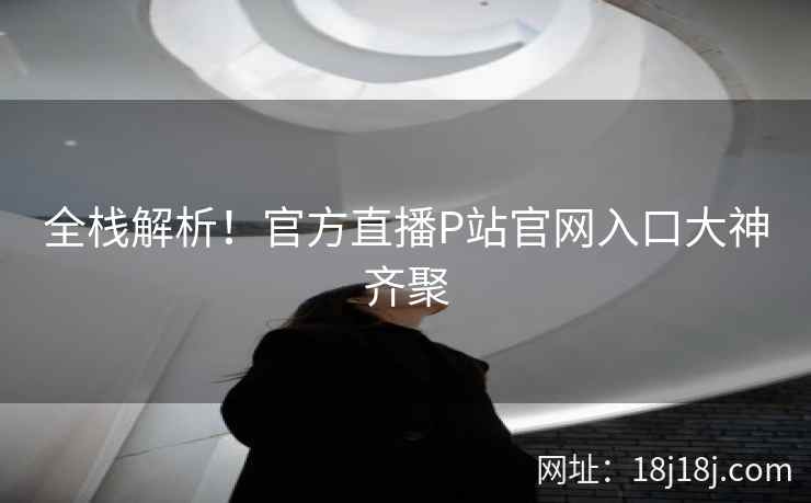 全栈解析！官方直播P站官网入口大神齐聚
