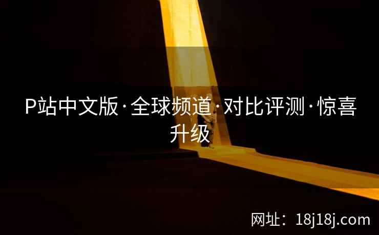 P站中文版·全球频道·对比评测·惊喜升级