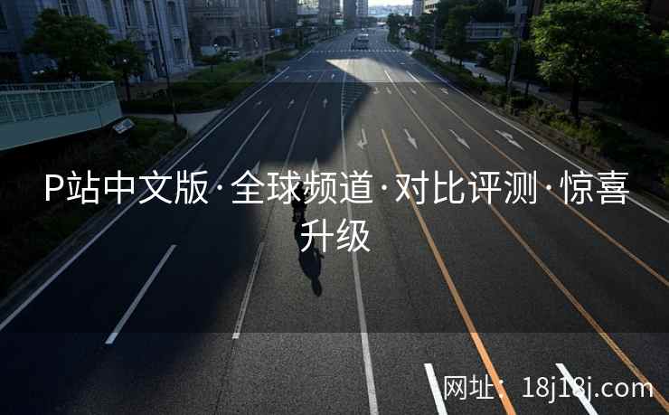 P站中文版·全球频道·对比评测·惊喜升级