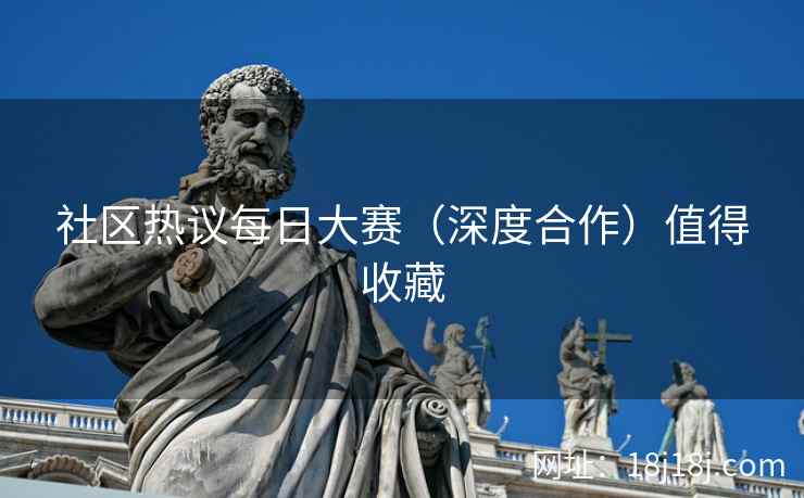社区热议每日大赛（深度合作）值得收藏