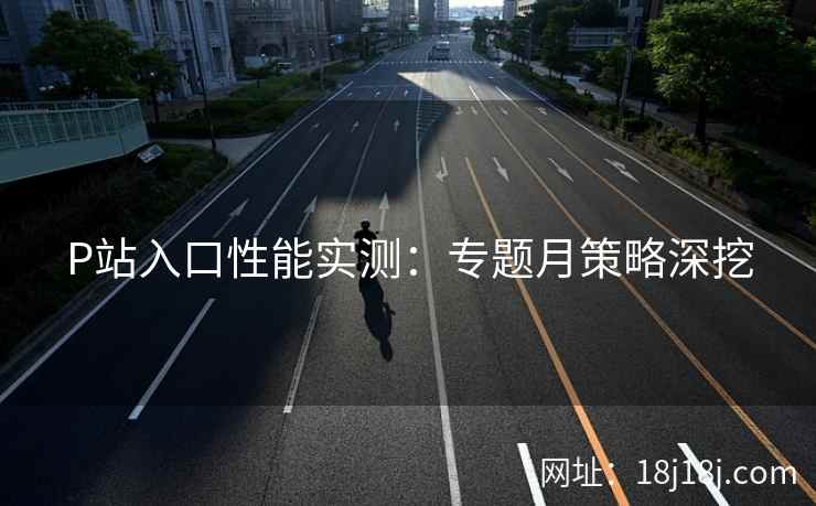 P站入口性能实测：专题月策略深挖