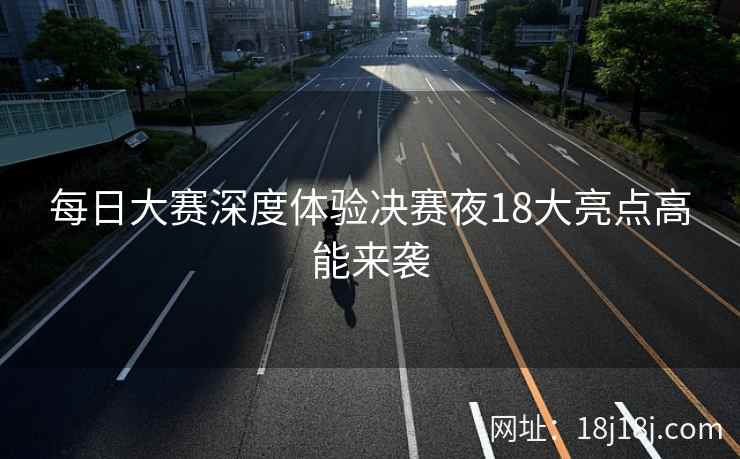 每日大赛深度体验决赛夜18大亮点高能来袭