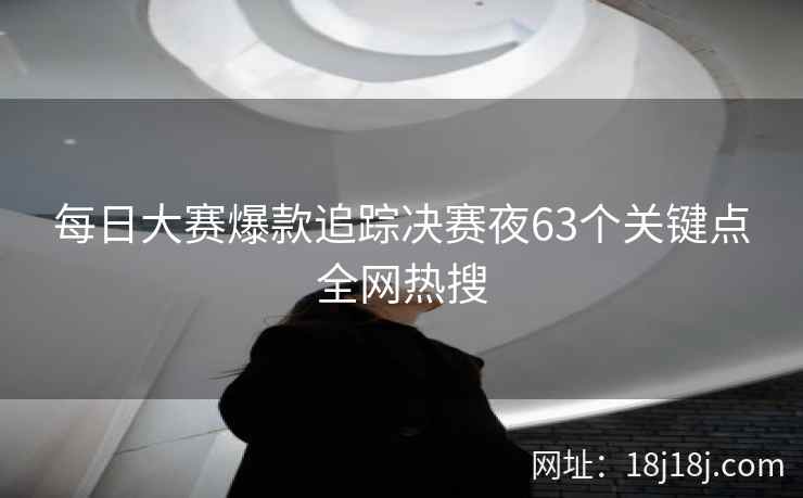 每日大赛爆款追踪决赛夜63个关键点全网热搜